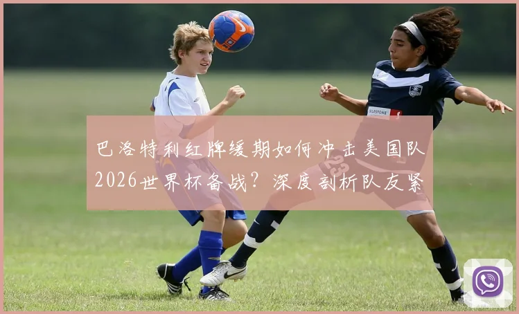 巴洛特利红牌缓期如何冲击美国队2026世界杯备战？深度剖析队友紧张根源与战术影响