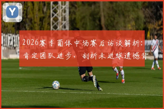 2026赛季葡体中场赛后访谈解析:肯定团队进步,剖析未进球遗憾背后的战术与心理