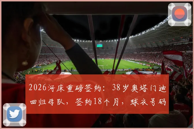 2026河床重磅签约：38岁奥塔门迪回归母队，签约18个月，球衣号码、薪资及回归原因深度解读
