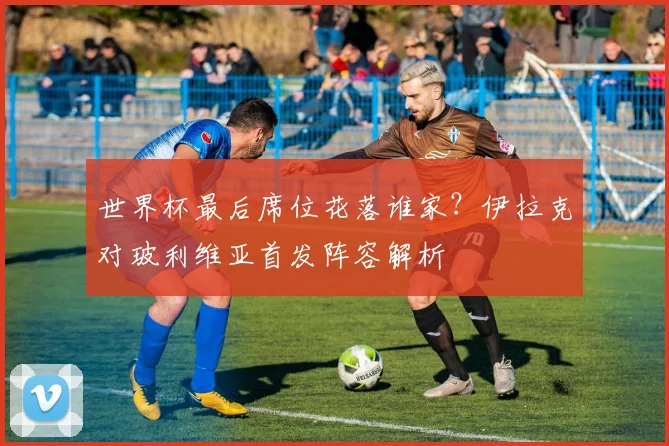 世界杯最后席位花落谁家?伊拉克对玻利维亚首发阵容解析